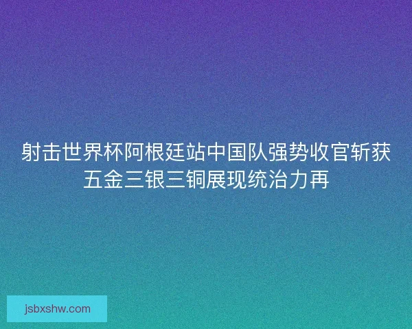 射击世界杯阿根廷站中国队强势收官斩获五金三银三铜展现统治力再
