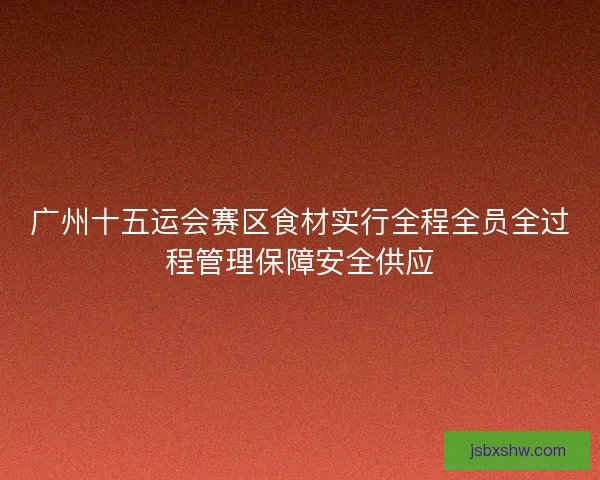 广州十五运会赛区食材实行全程全员全过程管理保障安全供应