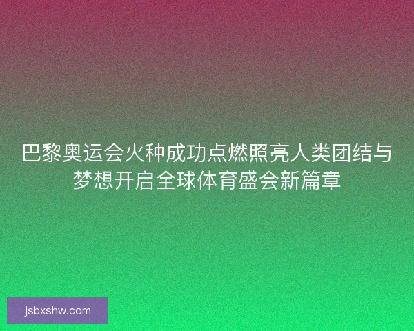 巴黎奥运会火种成功点燃照亮人类团结与梦想开启全球体育盛会新篇章
